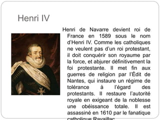 Henri IV
Henri de Navarre devient roi de
France en 1589 sous le nom
d’Henri IV. Comme les catholiques
ne veulent pas d’un roi protestant,
il doit conquérir son royaume par
la force, et abjurer définitivement la
foi protestante. Il met fin aux
guerres de religion par l’Édit de
Nantes, qui instaure un régime de
tolérance à l’égard des
protestants. Il restaure l’autorité
royale en exigeant de la noblesse
une obéissance totale. Il est
assassiné en 1610 par le fanatique
 