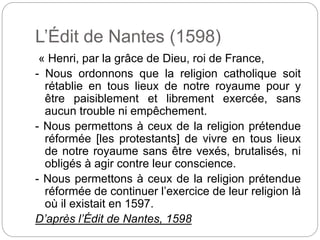 L’Édit de Nantes (1598)
« Henri, par la grâce de Dieu, roi de France,
- Nous ordonnons que la religion catholique soit
rétablie en tous lieux de notre royaume pour y
être paisiblement et librement exercée, sans
aucun trouble ni empêchement.
- Nous permettons à ceux de la religion prétendue
réformée [les protestants] de vivre en tous lieux
de notre royaume sans être vexés, brutalisés, ni
obligés à agir contre leur conscience.
- Nous permettons à ceux de la religion prétendue
réformée de continuer l’exercice de leur religion là
où il existait en 1597.
D’après l’Édit de Nantes, 1598
 