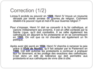 Correction (1/2)
Lorsqu’il accède au pouvoir en 1589, Henri IV trouve un royaume
dévasté par trente années de guerres de religion. Comment
rétablit-il le pouvoir royal et met-il fin aux Guerres religion ?
Pour s’imposer, Henri IV doit se convertir à la foi catholique, et
vaincre militairement ses ennemis. Il est en effet contesté par la
Sainte Ligue, qu’il doit combattre. Il se rallie également les
catholiques en abjurant la foi protestante et en se convertissant
en 1593. On voit que ce roi chevalier est également un fin
politique.
Après avoir été sacré en 1594, Henri IV cherche à ramener la paix
grâce à l’Édit de Nantes, qu’il fait adopter par le Parlement en
1598. Cet édit autorise les protestants à continuer à pratiquer
leur foi librement, et les protège des exactions des catholiques.
C’est donc un édit de tolérance qui doit permettre aux
protestants et aux catholiques de vivre côte à côte.
 