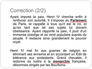 Correction (2/2)
Ayant imposé la paix, Henri IV cherche enfin à
renforcer son autorité. Il s’impose au Parlement
de Paris, et rappelle à tous qu’il est le roi, et
qu’en tant que tel ses sujets lui doivent
obéissance. Ayant rapporté la paix, il jouit d’un
immense prestige et se rend populaire auprès du
peuple. Il restaure ainsi grandement le pouvoir
royal.
Henri IV met fin aux guerres de religion en
éliminant ses ennemis et en accordant un Édit de
tolérance aux protestants. Grand chevalier, il
redonne du lustre à la monarchie française,
désormais dirigée par les Bourbons.
 