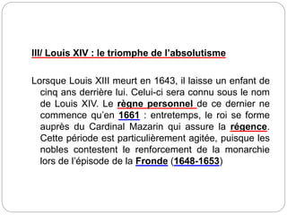 III/ Louis XIV : le triomphe de l’absolutisme
Lorsque Louis XIII meurt en 1643, il laisse un enfant de
cinq ans derrière lui. Celui-ci sera connu sous le nom
de Louis XIV. Le règne personnel de ce dernier ne
commence qu’en 1661 : entretemps, le roi se forme
auprès du Cardinal Mazarin qui assure la régence.
Cette période est particulièrement agitée, puisque les
nobles contestent le renforcement de la monarchie
lors de l’épisode de la Fronde (1648-1653)
 