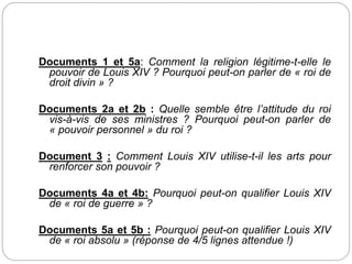 Documents 1 et 5a: Comment la religion légitime-t-elle le
pouvoir de Louis XIV ? Pourquoi peut-on parler de « roi de
droit divin » ?
Documents 2a et 2b : Quelle semble être l’attitude du roi
vis-à-vis de ses ministres ? Pourquoi peut-on parler de
« pouvoir personnel » du roi ?
Document 3 : Comment Louis XIV utilise-t-il les arts pour
renforcer son pouvoir ?
Documents 4a et 4b: Pourquoi peut-on qualifier Louis XIV
de « roi de guerre » ?
Documents 5a et 5b : Pourquoi peut-on qualifier Louis XIV
de « roi absolu » (réponse de 4/5 lignes attendue !)
 