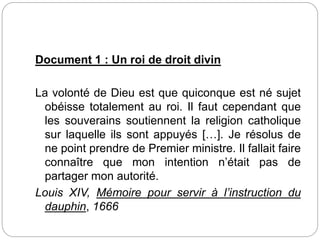 Document 1 : Un roi de droit divin
La volonté de Dieu est que quiconque est né sujet
obéisse totalement au roi. Il faut cependant que
les souverains soutiennent la religion catholique
sur laquelle ils sont appuyés […]. Je résolus de
ne point prendre de Premier ministre. Il fallait faire
connaître que mon intention n’était pas de
partager mon autorité.
Louis XIV, Mémoire pour servir à l’instruction du
dauphin, 1666
 