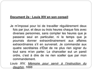 Document 2a : Louis XIV en son conseil
Je m’imposai pour loi de travailler régulièrement deux
fois par jour, et deux ou trois heures chaque fois avec
diverses personnes, sans compter les heures que je
passerai seul en particulier, ni le temps que je
pourrais donner extraordinairement aux affaires
extraordinaires s’il en survenait. Je commandai aux
quatre secrétaires d’État de ne plus rien signer du
tout sans m’en parler. Le chancelier eut un pareil
ordre, c’est à dire de ne rien sceller que par mon
commandement.
Louis XIV, Mémoire pour servir à l’instruction du
dauphin, 1666
 