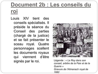 Document 2b : Les conseils du
roi
Louis XIV tient des
conseils spécialisés. Il
préside la séance du
Conseil des parties
(chargé de la justice)
et se fait présenter le
sceau royal. Quatre
personnages scellent
les documents royaux
qui viennent d’être
signés par le roi. Légende : « Le Roy dans son
conseil, arbitre de la Paix et de la
Guerre »
Gravure de l’Almanach royal de
1682
 