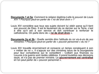 Documents 1 et 5a: Comment la religion légitime-t-elle le pouvoir de Louis
XIV ? Pourquoi peut-on parler de « roi de droit divin » ?
Louis XIV considère que tous ses sujets doivent lui obéir parce qu’il tient
son pouvoir de Dieu. Il est le lieutenant de ce dernier sur la Terre, c’est
à dire qu’il est à son service et doit contribuer à renforcer le
catholicisme. On parle donc de « roi de droit divin ».
Documents 2a et 2b : Quelle semble être l’attitude du roi vis-à-vis de ses
ministres ? Pourquoi peut-on parler de « pouvoir personnel » du roi ?
Louis XIV travaille énormément et consacre un temps conséquent à son
« métier de roi ». Il s’appuie sur des ministres issus de la bourgeoisie
pour leur compétence qui le conseillent - Colbert aux finances ou
Louvois à la guerre sont restés célèbres. Il prend toutefois ses décisions
seuls, et n’a pas de premier ministre. Le gouvernement est centralisé
et l’on peut parler de « pouvoir personnel ».
 