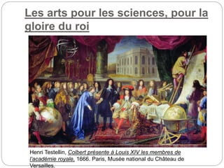 Les arts pour les sciences, pour la
gloire du roi
Henri Testellin, Colbert présente à Louis XIV les membres de
l’académie royale, 1666. Paris, Musée national du Château de
Versailles.
 