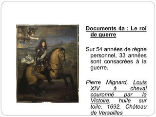 Documents 4a : Le roi
de guerre
Sur 54 années de règne
personnel, 33 années
sont consacrées à la
guerre.
Pierre Mignard, Louis
XIV à cheval
couronné par la
Victoire, huile sur
toile, 1692, Château
de Versailles
 
