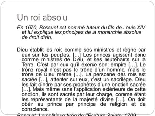 Un roi absolu
En 1670, Bossuet est nommé tuteur du fils de Louis XIV
et lui explique les principes de la monarchie absolue
de droit divin.
Dieu établit les rois comme ses ministres et règne par
eux sur les peuples. […] Les princes agissent donc
comme ministres de Dieu, et ses lieutenants sur la
Terre. C’est par eux qu’il exerce sont empire […]. Le
trône royal n’est pas le trône d’un homme, mais le
trône de Dieu même […]. La personne des rois est
sacrée […], attenter sur eux, c’est un sacrilège. Dieu
les fait oindre par ses prophètes d’une onction sacrée
[…]. Mais même sans l’application extérieure de cette
onction, ils sont sacrés par leur charge, comme étant
les représentants de la majesté divine […]. On doit
obéir au prince par principe de religion et de
conscience.
 