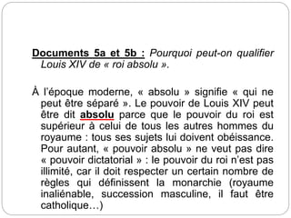 Documents 5a et 5b : Pourquoi peut-on qualifier
Louis XIV de « roi absolu ».
À l’époque moderne, « absolu » signifie « qui ne
peut être séparé ». Le pouvoir de Louis XIV peut
être dit absolu parce que le pouvoir du roi est
supérieur à celui de tous les autres hommes du
royaume : tous ses sujets lui doivent obéissance.
Pour autant, « pouvoir absolu » ne veut pas dire
« pouvoir dictatorial » : le pouvoir du roi n’est pas
illimité, car il doit respecter un certain nombre de
règles qui définissent la monarchie (royaume
inaliénable, succession masculine, il faut être
catholique…)
 