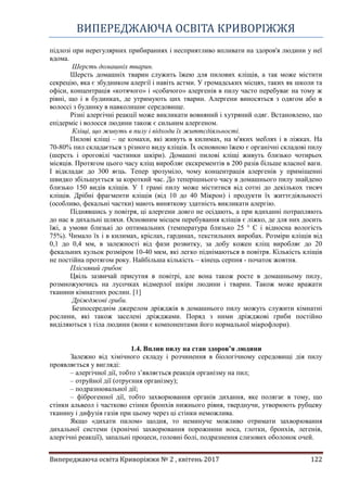 ВИПЕРЕДЖАЮЧА ОСВІТА КРИВОРІЖЖЯ
Випереджаюча освіта Криворіжжя № 2 , квітень 2017 122
підлозі при нерегулярних прибираннях і несприятливо впливати на здоров'я людини у неї
вдома.
Шерсть домашніх тварин.
Шерсть домашніх тварин служить їжею для пилових кліщів, а так може містити
секрецію, яка є збудником алергії і навіть астми. У громадських місцях, таких як школи та
офіси, концентрація «котячого» і «собачого» алергенів в пилу часто перебуває на тому ж
рівні, що і в будинках, де утримують цих тварин. Алергени виносяться з одягом або в
волоссі з будинку в навколишнє середовище.
Різні алергічні реакції може викликати вовняний і хутряний одяг. Встановлено, що
епідерміс і волосся людини також є сильним алергеном.
Кліщі, що живуть в пилу і відходи їх життєдіяльності.
Пилові кліщі – це комахи, які живуть в килимах, на м'яких меблях і в ліжках. На
70-80% пил складається з різного виду кліщів. Їх основною їжею є органічні складові пилу
(шерсть і ороговілі частинки шкіри). Домашні пилові кліщі живуть близько чотирьох
місяців. Протягом цього часу кліщ виробляє екскрементів в 200 разів більше власної ваги.
І відкладає до 300 яєць. Тепер зрозуміло, чому концентрація алергенів у приміщенні
швидко збільшується за короткий час. До теперішнього часу в домашнього пилу знайдено
близько 150 видів кліщів. У 1 грамі пилу може міститися від сотні до декількох тисяч
кліщів. Дрібні фрагменти кліщів (від 10 до 40 Мікрон) і продукти їх життєдіяльності
(особливо, фекальні частки) мають виняткову здатність викликати алергію.
Піднявшись у повітря, ці алергени довго не осідають, а при вдиханні потрапляють
до нас в дихальні шляхи. Основним місцем перебування кліщів є ліжко, де для них досить
їжі, а умови близькі до оптимальних (температура близько 25 ° С і відносна вологість
75%). Чимало їх і в килимах, кріслах, гардинах, текстильних виробах. Розміри кліщів від
0,1 до 0,4 мм, в залежності від фази розвитку, за добу кожен кліщ виробляє до 20
фекальних кульок розміром 10-40 мкм, які легко піднімаються в повітря. Кількість кліщів
не постійна протягом року. Найбільша кількість – кінець серпня - початок жовтня.
Пліснявий грибок
Цвіль зазвичай присутня в повітрі, але вона також росте в домашньому пилу,
розмножуючись на лусочках відмерлої шкіри людини і тварин. Також може вражати
тканини кімнатних рослин. [1]
Дріжджові гриби.
Безпосереднім джерелом дріжджів в домашнього пилу можуть служити кімнатні
рослини, які також заселені дріжджами. Поряд з ними дріжджові гриби постійно
виділяються з тіла людини (вони є компонентами його нормальної мікрофлори).
1.4. Вплив пилу на стан здоров’я людини
Залежно від хімічного складу і розчинення в біологічному середовищі дія пилу
проявляється у вигляді:
– алергічної дії, тобто з’являється реакція організму на пил;
– отруйної дії (отруєння організму);
– подразнювальної дії;
– фіброгенної дії, тобто захворювання органів дихання, яке полягає в тому, що
стінки альвеол і частково стінки бронхів нижнього рівня, тверднучи, утворюють рубцеву
тканину і дифузія газів при цьому через ці стінки неможлива.
Якщо «дихати пилом» щодня, то неминуче можливо отримати захворювання
дихальної системи (хронічні захворювання порожнини носа, глотки, бронхів, легенів,
алергічні реакції), запальні процеси, головні болі, подразнення слизових оболонок очей.
 