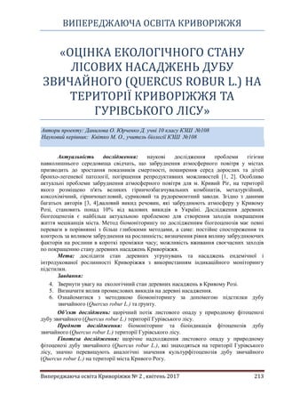 ВИПЕРЕДЖАЮЧА ОСВІТА КРИВОРІЖЖЯ
Випереджаюча освіта Криворіжжя № 2 , квітень 2017 213
«ОЦІНКА ЕКОЛОГІЧНОГО СТАНУ
ЛІСОВИХ НАСАДЖЕНЬ ДУБУ
ЗВИЧАЙНОГО (QUERCUS ROBUR L.) НА
ТЕРИТОРІЇ КРИВОРІЖЖЯ ТА
ГУРІВСЬКОГО ЛІСУ»
Автори проекту: Данилова О. Юрченко Д. учні 10 класу КЗШ №108
Науковий керівник: Квітко М. О., учитель біології КЗШ №108
Актуальність дослідження: наукові дослідження проблеми гігієни
навколишнього середовища свідчать, що забруднення атмосферного повітря у містах
призводить до зростання показників смертності, поширення серед дорослих та дітей
бронхо-легеневої патології, погіршення репродуктивних можливостей [1, 2]. Особливо
актуальні проблеми забруднення атмосферного повітря для м. Кривий Ріг, на території
якого розміщено п'ять великих гірничозбагачувальних комбінатів, металургійний,
коксохімічний, гірничоцегловий, суриковий та рудоремонтний заводи. Згідно з даними
багатьох авторів [3, 4],валовий викид речовин, які забруднюють атмосферу у Кривому
Розі, становить понад 10% від валових викидів в Україні. Дослідження деревних
біогеоценозів є найбільш актуальною проблемою для створення заходів покращення
життя мешканців міста. Метод біомоніторингу по дослідженням біогеоценозів має певні
переваги в порівнянні з більш глибокими методами, а саме: постійне спостереження та
контроль за впливом забруднення на рослинність; визначення рівня впливу забруднюючих
факторів на рослини в короткі проміжки часу; можливість вживання своєчасних заходів
по покращенню стану деревних насаджень Криворіжжя.
Мета: дослідити стан деревних угрупувань та насаджень ендемічної і
інтродукованої рослинності Криворіжжя з використанням індикаційного моніторингу
підстилки.
Завдання:
4. Звернути увагу на екологічний стан деревних насаджень в Кривому Розі.
5. Визначити вплив промислових викидів на деревні насадження.
6. Ознайомитися з методикою біомоніторингу за допомогою підстилки дубу
звичайного (Quercus robur L.) та ґрунту.
Об’єкт досліджень: щорічний потік листового опаду у природному фітоценозі
дубу звичайного (Quercus robur L.) території Гурівського лісу.
Предмет дослідження: біомоніторинг та біоіндикація фітоценозів дубу
звичайного (Quercus robur L.) території Гурівського лісу.
Гіпотеза дослідження: щорічне надходження листового опаду у природному
фітоценозі дубу звичайного (Quercus robur L.), які знаходяться на території Гурівського
лісу, значно перевищують аналогічні значення культурфітоценозів дубу звичайного
(Quercus robur L.) на території міста Кривого Рогу.
 