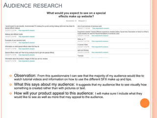 AUDIENCE RESEARCH
 Observation: From this questionnaire I can see that the majority of my audience would like to
watch tutorial videos and information on how to use the different SFX make up and tips.
 What this says about my audience: It suggests that my audience like to see visually how
something is created rather than with pictures or text.
 How will your product appeal to this audience: I will make sure I include what they
would like to see as well as more that may appeal to the audience.
 