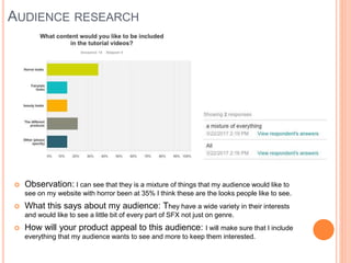 AUDIENCE RESEARCH
 Observation: I can see that they is a mixture of things that my audience would like to
see on my website with horror been at 35% I think these are the looks people like to see.
 What this says about my audience: They have a wide variety in their interests
and would like to see a little bit of every part of SFX not just on genre.
 How will your product appeal to this audience: I will make sure that I include
everything that my audience wants to see and more to keep them interested.
 