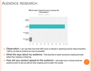 AUDIENCE RESEARCH
 Observation: I can see that more than 90% have a interest in watching tutorial videos therefore
I will try my best to produce as may as possible.
 What this says about my audience: That they like to watch someone creating the look
rather then reading or listening.
 How will your product appeal to this audience: I will make sure I include what the
audience want to see as well as other aspects just to widen the variety.
 