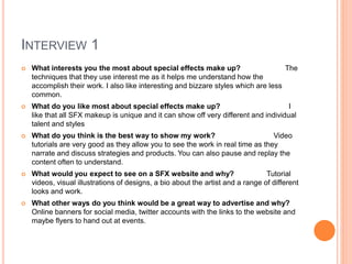 INTERVIEW 1
 What interests you the most about special effects make up? The
techniques that they use interest me as it helps me understand how the
accomplish their work. I also like interesting and bizzare styles which are less
common.
 What do you like most about special effects make up? I
like that all SFX makeup is unique and it can show off very different and individual
talent and styles
 What do you think is the best way to show my work? Video
tutorials are very good as they allow you to see the work in real time as they
narrate and discuss strategies and products. You can also pause and replay the
content often to understand.
 What would you expect to see on a SFX website and why? Tutorial
videos, visual illustrations of designs, a bio about the artist and a range of different
looks and work.
 What other ways do you think would be a great way to advertise and why?
Online banners for social media, twitter accounts with the links to the website and
maybe flyers to hand out at events.
 