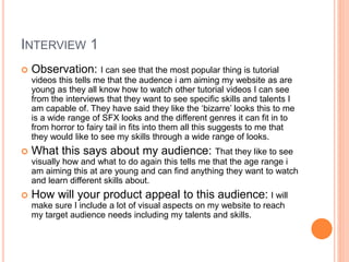 INTERVIEW 1
 Observation: I can see that the most popular thing is tutorial
videos this tells me that the audence i am aiming my website as are
young as they all know how to watch other tutorial videos I can see
from the interviews that they want to see specific skills and talents I
am capable of. They have said they like the ‘bizarre’ looks this to me
is a wide range of SFX looks and the different genres it can fit in to
from horror to fairy tail in fits into them all this suggests to me that
they would like to see my skills through a wide range of looks.
 What this says about my audience: That they like to see
visually how and what to do again this tells me that the age range i
am aiming this at are young and can find anything they want to watch
and learn different skills about.
 How will your product appeal to this audience: I will
make sure I include a lot of visual aspects on my website to reach
my target audience needs including my talents and skills.
 