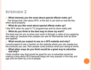 INTERVIEW 2
 What interests you the most about special effects make up?
The things that I like about SFX, is the fact it can look so real life like,
when done properly
 What do you like most about special effects make up?
I like SFX when its used in TV programmes and its done really well.
 What do you think is the best way to show my work?
The best way for you to show your work is through a video of you applying
the make up, because then people can see for themselves how its done
and applied.
 What would you expect to see on a SFX website and why?
I would expect to see a section on the website where you can maybe buy
the products you use, then people could practice what your doing at home.
 What other ways do you think would be a great way to advertise
and why?
I think another way that would be good for you to advertise would be
making a blog about SFX because blogs are very popular in this day and
age and are seen by a lot of people.
 