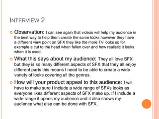 INTERVIEW 2
 Observation: I can see again that videos will help my audience in
the best way to help them create the same looks however they have
a different view point on SFX they like the more TV looks so for
example a cut to the head when fallen over and how realistic it looks
when it is used.
 What this says about my audience: They all love SFX
but they is so many different aspects of SFX that they all enjoy
different parts this means I need to be able to create a wide
variety of looks covering all the genres.
 How will your product appeal to this audience: I will
have to make sure I include a wide range of SFXs looks as
everyone likes different aspects of SFX make up. If I include a
wide range it opens my audience and it also shows my
audience what else can be done with SFX.
 