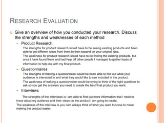 RESEARCH EVALUATION
 Give an overview of how you conducted your research. Discuss
the strengths and weaknesses of each method
 Product Research
The strengths for product research would have to be seeing existing products and been
able to get different ideas from them to then expand on your original idea.
The weakness for product research would have to be finding the existing products, but
once I have found them and had help off other people I managed to gather loads of
information to help me with my final product.
 Questionnaires
The strengths of making a questionnaire would be been able to find out what your
audience is interested in and what they would like to see included in the product.
The weakness of making a questionnaire would be trying to think of the right questions to
ask so you get the answers you need to create the best final product you want.
 Interviews
The strengths of the interviews is I am able to find out more information that I need to
know about my audience and their views on the product I am going to create.
The weakness of the interview is you cant always think of what you want to know to make
making the product easier.
 