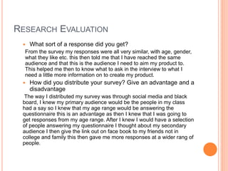 RESEARCH EVALUATION
 What sort of a response did you get?
From the survey my responses were all very similar, with age, gender,
what they like etc. this then told me that I have reached the same
audience and that this is the audience I need to aim my product to.
This helped me then to know what to ask in the interview to what I
need a little more information on to create my product.
 How did you distribute your survey? Give an advantage and a
disadvantage
The way I distributed my survey was through social media and black
board, I knew my primary audience would be the people in my class
had a say so I knew that my age range would be answering the
questionnaire this is an advantage as then I knew that I was going to
get responses from my age range. After I knew I would have a selection
of people answering my questionnaire I thought about my secondary
audience I then give the link out on face book to my friends not in
college and family this then gave me more responses at a wider rang of
people.
 