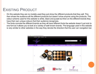 EXISTING PRODUCT
o On this website they are no models used they just show the different products that they sell. This
then shoes the audience all the different products but doesn’t show anyone using the products. The
colour scheme used for this website is white, black and purple but then on the different brands they
have their own unique colours that their audience recognizes.
o The fonts connote the different brands as they all have different fonts the website doesn’t just sick to
one font as it allows you to look at a variety of well known brands. The language used in this website
is very similar to other websites in the way they denote the direction that the user can navigation bar.
 