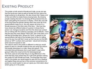 EXISTING PRODUCT
o This poster is both aimed at female and male, as we can see
that the hands are male as well as female this then opens the
target audience to all genders, this also shows that it takes a lot
of time and effort to create these amazing looks. By showing
people creating this look it is showing off the products that are
been used getting the products on display. I think also one half
of the face loses the gender identity when they have all of the
special effects make up on, the only reason we know it’s a
female because of the other side of the face. I like how they
have shows two different sides of a person it shows that a
person can change at anytime and from the direct eye contact
she is making with the audience connotes a bit of attitude. I think
that the way they have placed ‘FACE OFF’ like it has been cut in
half like the females face. Where the ‘FACE’ is placed on the
special effects half side of the females face its like it is telling
you to be your true self don’t cover up the true you (on the left)
where as ‘OFF’ is where she’s just been natural and showing
what everyone expects to see.
o The colours used in this poster is different to what you would
expect to see on a female model ad they are using the colours
that people stereotype to a male, blues and greens. This
connotes that just because she is a girl doesn’t mean she’s
going to follow the crowd and be the stereotypical girl.
o The fonts used are all similar they is no big difference in the
fonts that they have picked they fit in with both genders making
this poster for both female and male. The language they have
used in this poster you would expect to see such as a heading
and tagline these are just two of the common conventions of a
poster you would expect to see as it gives you information about
what's going on in the poster.
 