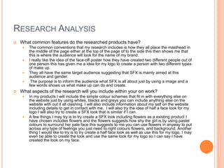 RESEARCH ANALYSIS
 What common features do the researched products have?
 The common conventions that my research includes is how they all place the masthead in
the middle of the page either at the top of the page of to the side this then shows me that
this is where the audience will look for the name of my brand.
 I really like the idea of the face-off poster how they have created two different people out of
one person this has given me a idea for my logo to create a person with two different types
of make up.
 They all have the same target audience suggesting that SFX is mainly aimed at this
audience and gender.
 The purpose is to inform the audience what SFX is all about just by using a image and a
few words shows us what make up can do and create.
 What aspects of the research will you include within your on work?
 In my products I will include the simple colour schemes that fit in with everything else on
the website just by using whites, blacks and greys you can include anything else on the
website with out it all clashing. I will also include information about my self on the website
including details to get in contact with me. I will also try the idea of half a face look for my
logo I will also try to create a SFX look that is similar if I can.
 A few things I may try is to try create a SFX look including flowers as a existing product I
have chosen includes flowers and the flowers suggests how shy the girl is by using pastel
colours to surround her pale face this suggests to me you can use flowers in anyway to put
across any type of feelings you just need to right colours flowers, and background. Another
thing I would like to try is to try create a half face look as well as use this for my logo, I may
even be able to create the look and use the same look for my logo so I can say I have
created the look on my face.
 