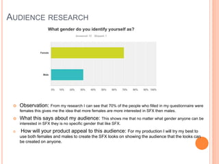 AUDIENCE RESEARCH
 Observation: From my research I can see that 70% of the people who filled in my questionnaire were
females this gives me the idea that more females are more interested in SFX then males.
 What this says about my audience: This shows me that no matter what gender anyone can be
interested in SFX they is no specific gender that like SFX.
 How will your product appeal to this audience: For my production I will try my best to
use both females and males to create the SFX looks on showing the audience that the looks can
be created on anyone.
 