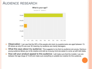 AUDIENCE RESEARCH
 Observation: I can see that the 95% of the people who took my questionnaire are aged between 13-
20 where as only 5% are over 30 meaning my audience are mainly teenagers.
 What this says about my audience: This suggests to me that my audience are young. Having a
young audience allows you to be creative and wild as a young mind are easier to come up with wild ideas.
 How will your product appeal to this audience: I will make sure that the models I use are
between the age range of 13-20 and make sure everything is suitable but creative for this audience.
 