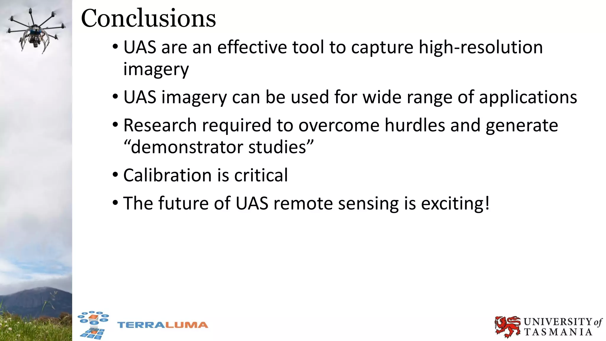Conclusions
• UAS are an effective tool to capture high-resolution
imagery
• UAS imagery can be used for wide range of applications
• Research required to overcome hurdles and generate
“demonstrator studies”
• Calibration is critical
• The future of UAS remote sensing is exciting!
 
