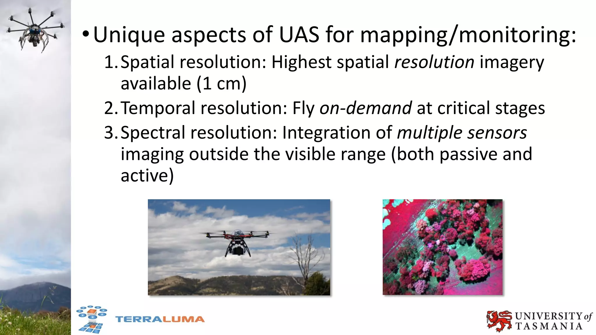 •Unique aspects of UAS for mapping/monitoring:
1.Spatial resolution: Highest spatial resolution imagery
available (1 cm)
2.Temporal resolution: Fly on-demand at critical stages
3.Spectral resolution: Integration of multiple sensors
imaging outside the visible range (both passive and
active)
 