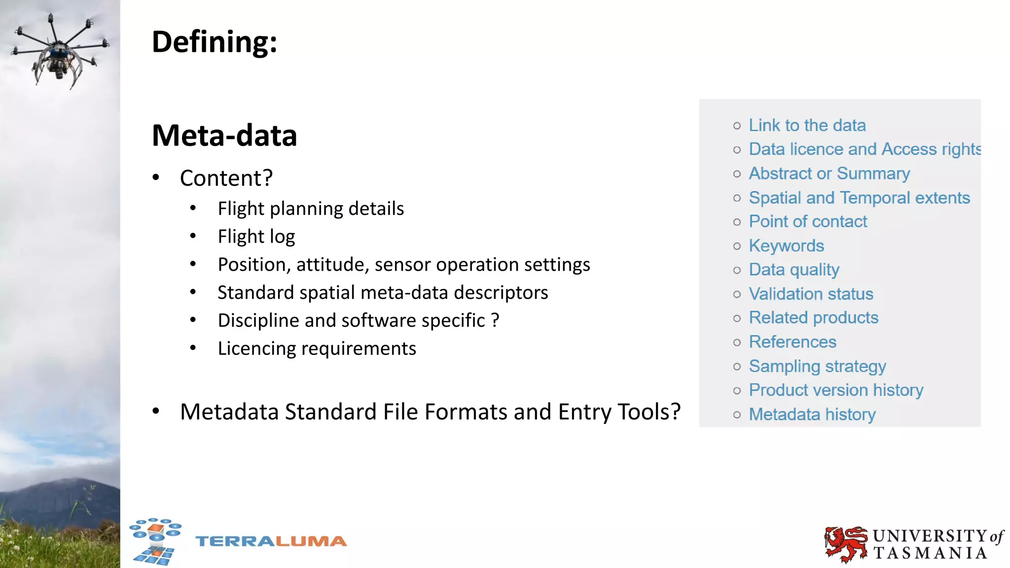 Defining:
Meta-data
• Content?
• Flight planning details
• Flight log
• Position, attitude, sensor operation settings
• Standard spatial meta-data descriptors
• Discipline and software specific ?
• Licencing requirements
• Metadata Standard File Formats and Entry Tools?
 