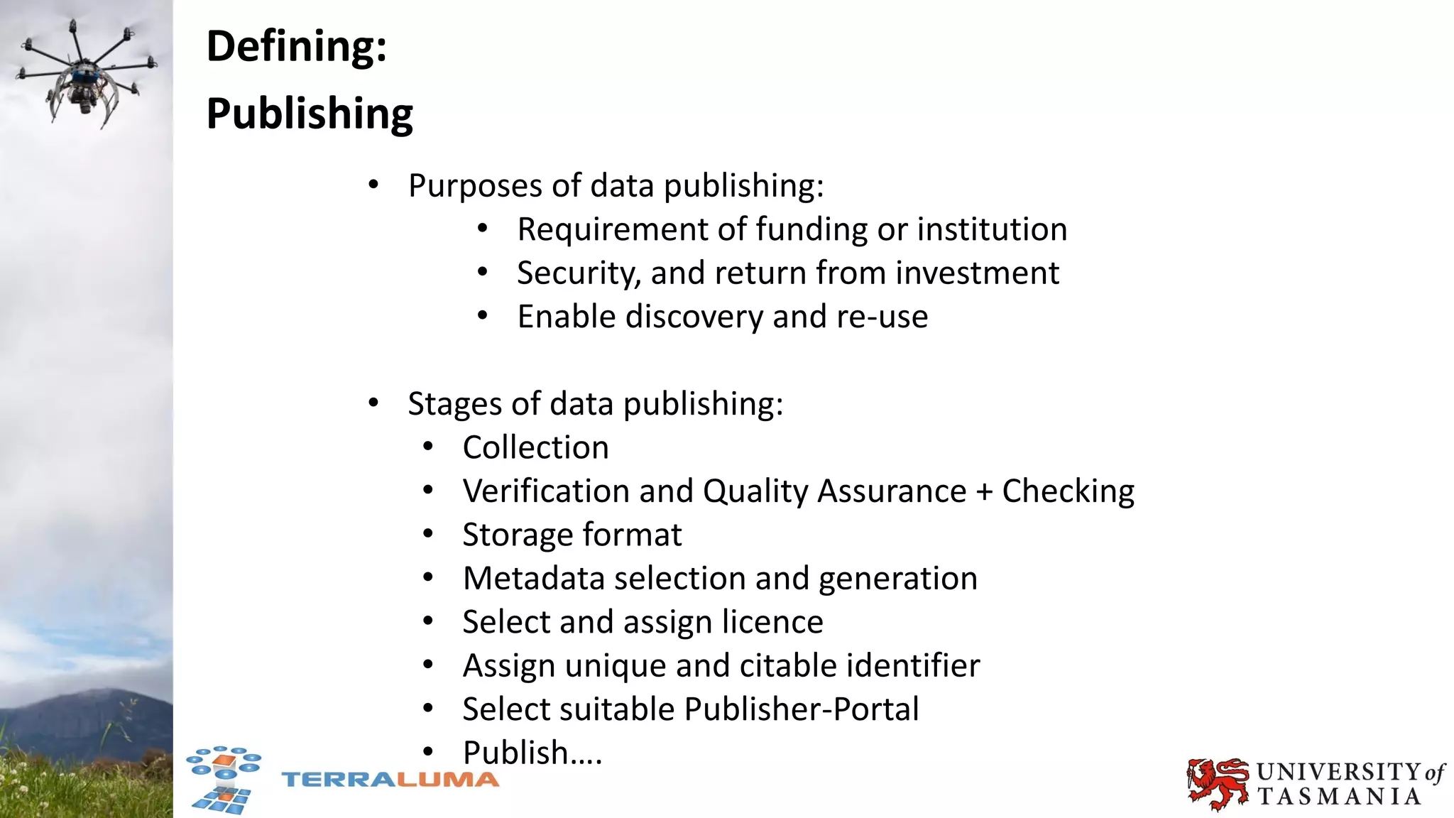 • Purposes of data publishing:
• Requirement of funding or institution
• Security, and return from investment
• Enable discovery and re-use
• Stages of data publishing:
• Collection
• Verification and Quality Assurance + Checking
• Storage format
• Metadata selection and generation
• Select and assign licence
• Assign unique and citable identifier
• Select suitable Publisher-Portal
• Publish….
Defining:
Publishing
 