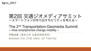 第2回 交通ジオメディアサミット
～スマートフォンが作り出すモビリティを考える～
The 2nd Transportation-Geomedia Summit
-- How smartphones change mobility --
伊藤昌毅（東京大学 生産技術研究所）
MASAKI ITO (THE UNIV. OF TOKYO)
#gms_2017
 