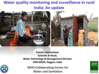 Water quality monitoring and surveillance in rural
India: An update
Pawan Labhasetwar
Scientist & Head,
Water Technology & Management Division
CSIR-NEERI, Nagpur, India
WHO Collaborating Centre for
Water and Sanitation
 