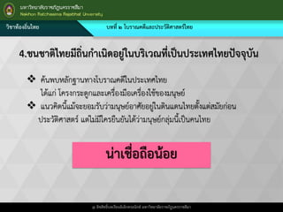 วิชาท้องถิ่นไทย บทที่ ๒ โบราณคดีและประวัติศาสตร์ไทย
@ ลิขสิทธิ์บทเรียนอิเล็กทรอนิกส์ มหาวิทยาลัยราชภัฎนครราชสีมา
4.ชนชาติไทยมีถิ่นกาเนิดอยู่ในบริเวณที่เป็นประเทศไทยปัจจุบัน
 ค้นพบหลักฐานทางโบราณคดีในประเทศไทย
ได้แก่ โครงกระดูกและเครื่องมือเครื่องใช้ของมนุษย์
 แนวคิดนี้แม้จะยอมรับว่ามนุษย์อาศัยอยู่ในดินแดนไทยตั้งแต่สมัยก่อน
ประวัติศาสตร์ แต่ไม่มีใครยืนยันได้ว่ามนุษย์กลุ่มนี้เป็นคนไทย
น่าเชื่อถือน้อย
 