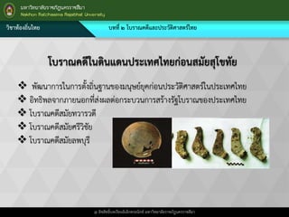 วิชาท้องถิ่นไทย บทที่ ๒ โบราณคดีและประวัติศาสตร์ไทย
@ ลิขสิทธิ์บทเรียนอิเล็กทรอนิกส์ มหาวิทยาลัยราชภัฎนครราชสีมา
โบราณคดีในดินแดนประเทศไทยก่อนสมัยสุโขทัย
 พัฒนาการในการตั้งถิ่นฐานของมนุษย์ยุคก่อนประวัติศาสตร์ในประเทศไทย
 อิทธิพลจากภายนอกที่ส่งผลต่อกระบวนการสร้างรัฐโบราณของประเทศไทย
 โบราณคดีสมัยทวารวดี
 โบราณคดีสมัยศรีวิชัย
 โบราณคดีสมัยลพบุรี
 