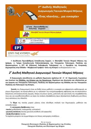 Με την έγκριση:
Υπουργείο Πολιτισμού, Παιδείας & Θρησκευμάτων της Ελλάδας
Υπουργείο Παιδείας και Πολιτισμού της Κύπρου
H Διεύθυνση Πρωτοβάθμιας Εκπαίδευσης Σερρών, το Φεστιβάλ Ταινιών Μικρού Μήκους της
Δράμας, το Τμήμα Εκπαιδευτικής Ραδιοτηλεόρασης του Υπουργείου Πολιτισμού, Παιδείας και
Θρησκευμάτων, η ΕΡΤ ΑΕ (Ελληνική Ραδιοφωνία Τηλεόραση) και η Πρεσβεία της Κυπριακής
Δημοκρατίας στην Ελλάδα – Μορφωτικό Γραφείο –Σπίτι της Κύπρου συνδιοργανώνουν τον…
2ο
Διεθνή Μαθητικό Διαγωνισμό Ταινιών Μικρού Μήκους
Ο διαγωνισμός απευθύνεται σε μαθητές δημοτικών σχολείων (Δ΄- Ε΄- Στ΄ δημοτικού), Γυμνασίων
και Λυκείων της Ελλάδας, της Κύπρου και της Ομογένειας, δημόσιων και ιδιωτικών και υλοποιείται με
την έγκριση του Υπουργείου Πολιτισμού, Παιδείας και Θρησκευμάτων της Ελλάδας και του Υπουργείου
Παιδείας και Πολιτισμού της Κύπρου.
Σκοπός του διαγωνισμού είναι να δοθεί στους μαθητές η ευκαιρία να εκφραστούν καλλιτεχνικά, να
γίνουν δημιουργοί, να εξοικειωθούν με τη «γλώσσα» της κινηματογραφικής αφήγησης και να αποκτήσουν
δεξιότητες οπτικοακουστικής αγωγής. Ακόμη να γίνουν κριτές, μελετητές και ερευνητές του περιβάλλοντός
τους και να ευαισθητοποιηθούν ως προς την ανάγκη εξασφάλισης όρων αξιοπρεπούς διαβίωσης για όλους
τους κατοίκους του πλανήτη.
Το θέμα της ταινίας μικρού μήκους είναι ελεύθερη επιλογή των δημιουργών, μαθητών και
εκπαιδευτικών.
Οι κατηγορίες βράβευσης είναι:
-ταινία (μυθοπλασία, ντοκιμαντέρ, animation)
-μουσική επένδυση ταινίας (μουσική σύνθεση ή & τραγούδι)
-εξώφυλλο/αφίσα ταινίας
Τα σχολεία μπορούν να συμμετάσχουν σε όποιες κατηγορίες επιλέξουν.
 