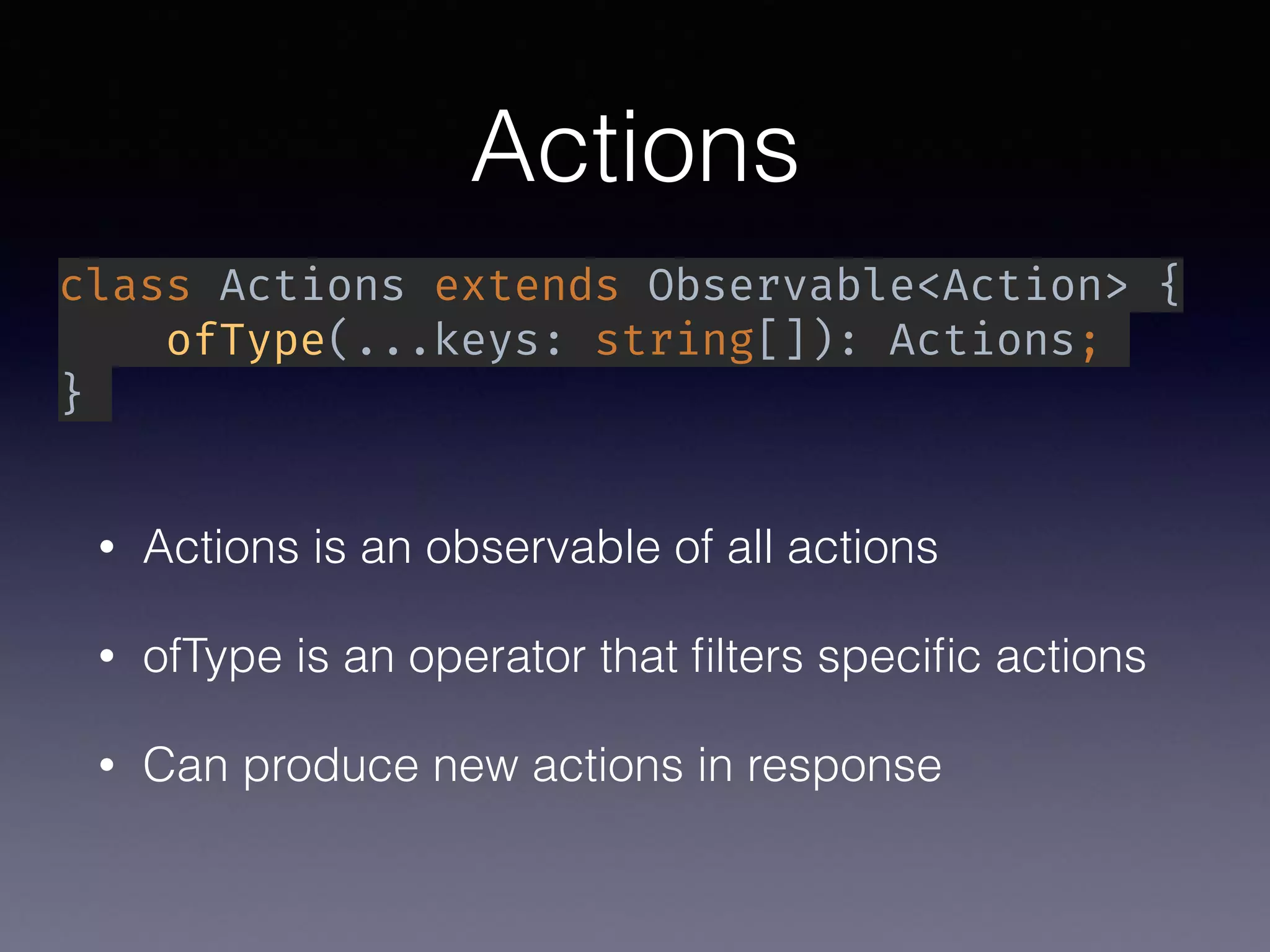 Actions
• Actions is an observable of all actions
• ofType is an operator that ﬁlters speciﬁc actions
• Can produce new actions in response
class Actions extends Observable<Action> {
ofType(...keys: string[]): Actions;
}
 