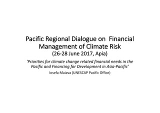Pacific	Regional	Dialogue	on		Financial	
Management	of	Climate	Risk		
(26-28	June	2017,	Apia)
‘Priorities	for	climate	change	related	financial	needs	in	the	
Pacific	and	Financing	for	Development	in	Asia-Pacific’
Iosefa Maiava (UNESCAP	Pacific	Office)
 