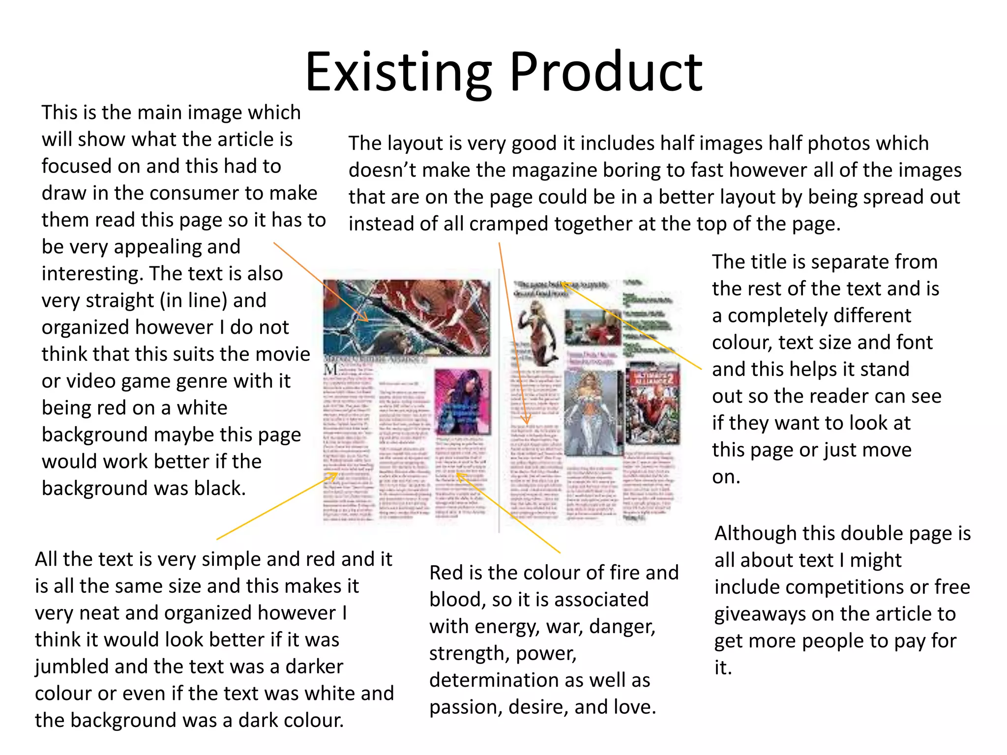 Existing ProductThis is the main image which
will show what the article is
focused on and this had to
draw in the consumer to make
them read this page so it has to
be very appealing and
interesting. The text is also
very straight (in line) and
organized however I do not
think that this suits the movie
or video game genre with it
being red on a white
background maybe this page
would work better if the
background was black.
Although this double page is
all about text I might
include competitions or free
giveaways on the article to
get more people to pay for
it.
All the text is very simple and red and it
is all the same size and this makes it
very neat and organized however I
think it would look better if it was
jumbled and the text was a darker
colour or even if the text was white and
the background was a dark colour.
The layout is very good it includes half images half photos which
doesn’t make the magazine boring to fast however all of the images
that are on the page could be in a better layout by being spread out
instead of all cramped together at the top of the page.
The title is separate from
the rest of the text and is
a completely different
colour, text size and font
and this helps it stand
out so the reader can see
if they want to look at
this page or just move
on.
Red is the colour of fire and
blood, so it is associated
with energy, war, danger,
strength, power,
determination as well as
passion, desire, and love.
 