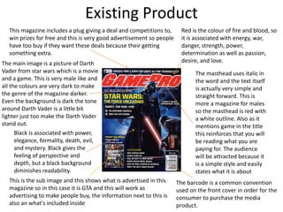 Existing Product
The masthead uses italic in
the word and the text itself
is actually very simple and
straight forward. This is
more a magazine for males
so the masthead is red with
a white outline. Also as it
mentions game in the title
this reinforces that you will
be reading what you are
paying for. The audience
will be attracted because it
is a simple style and easily
states what it is about
The barcode is a common convention
used on the front cover in order for the
consumer to purchase the media
product.
This is the sub image and this shows what is advertised in this
magazine so in this case it is GTA and this will work as
advertising to make people buy, the information next to this is
also an what's included inside
The main image is a picture of Darth
Vader from star wars which is a movie
and a game. This is very male like and
all the colours are very dark to make
the genre of the magazine darker.
Even the background is dark the tone
around Darth Vader is a little bit
lighter just too make the Darth Vader
stand out.
This magazine includes a plug giving a deal and competitions to,
win prizes for free and this is very good advertisement so people
have too buy if they want these deals because their getting
something extra.
Red is the colour of fire and blood, so
it is associated with energy, war,
danger, strength, power,
determination as well as passion,
desire, and love.
Black is associated with power,
elegance, formality, death, evil,
and mystery. Black gives the
feeling of perspective and
depth, but a black background
diminishes readability.
 
