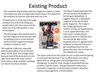 Existing Product
The layout is good especially with
this one because all though it is
for the game battlefield 1 it
suggests they are a really good
magazine at the top of video
game magazines. The image is
two images going over one
another so they are faded and this
is such a good technique. This
front cover includes special
edition contents or features that
you will not be able to find
anywhere else so it appeals to the
audience so they can find out or
get something new from the
games they love, this is known on
the magazine as a plug.
The masthead clearly states what the magazine is about in a bold
and simple way with an original plain black colour. This appeals to
the audience so they can now what they are in for.
The headline is effective, especially
with the glow effect it has on the last
letters of the word. The orange works
because most of the extra parts on the
right hand side of the cover are the
same colour orange making it repeated
so it doesn’t look out of place.
The colour scheme for this article are not as dark and the lighting
is used quite well because it has an effect where one side is
lighter with an orange glow and its background is nearly
transparent, its opacity is low. Orange is associated with joy,
sunshine, and the tropics. Orange represents enthusiasm,
fascination, happiness, creativity, determination, attraction,
success, encouragement, and stimulation.
The Anchorage makes people want to
buy the magazine more because they
are getting a one in a time product
which only the magazine company
itself has created or used.
The Selling line is at the top of the page
making it one of the first things you
would read on the front cover and this
draws you in by talking about a very
famous game.
 