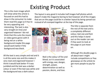 Existing ProductThis is the main image which
will show what the article is
focused on and this had to
draw in the consumer to make
them read this page so it has to
be very appealing and
interesting. The text is also
very straight (in line) and
organized however I do not
think that this suits the movie
or video game genre with it
being red on a white
background maybe this page
would work better if the
background was black.
Although this double page is
all about text I might
include competitions or free
giveaways on the article to
get more people to pay for
it.
All the text is very simple and red and it
is all the same size and this makes it
very neat and organized however I
think it would look better if it was
jumbled and the text was a darker
colour or even if the text was white and
the background was a dark colour.
The layout is very good it includes half images half photos which
doesn’t make the magazine boring to fast however all of the images
that are on the page could be in a better layout by being spread out
instead of all cramped together at the top of the page.
The title is separate from
the rest of the text and is
a completely different
colour, text size and font
and this helps it stand
out so the reader can see
if they want to look at
this page or just move
on.
Red is the colour of fire and
blood, so it is associated
with energy, war, danger,
strength, power,
determination as well as
passion, desire, and love.
 