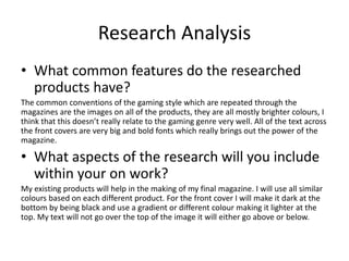Research Analysis
• What common features do the researched
products have?
The common conventions of the gaming style which are repeated through the
magazines are the images on all of the products, they are all mostly brighter colours, I
think that this doesn’t really relate to the gaming genre very well. All of the text across
the front covers are very big and bold fonts which really brings out the power of the
magazine.
• What aspects of the research will you include
within your on work?
My existing products will help in the making of my final magazine. I will use all similar
colours based on each different product. For the front cover I will make it dark at the
bottom by being black and use a gradient or different colour making it lighter at the
top. My text will not go over the top of the image it will either go above or below.
 