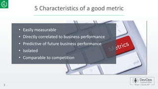 5 Characteristics of a good metric
• Easily measurable
• Directly correlated to business performance
• Predictive of future business performance
• Isolated
• Comparable to competition
3
 