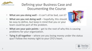 Defining your Business Case and
Documenting the Course
• What are you doing well – it can’t all be bad, can it?
• What are you not doing well – hopefully, this should
be easy to define, but keep in mind that you or your
team could be part of the problem.
3
• What are your pain points – get to the root of why this is causing
problems for your organization.
• Tying it all together – where are you losing money under the status
quo? Follow the money right to your CFO’s heart.
 