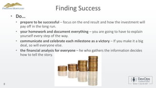 Finding Success
• Do…
• prepare to be successful – focus on the end result and how the investment will
pay off in the long run.
• your homework and document everything – you are going to have to explain
yourself every step of the way.
• communicate and celebrate each milestone as a victory – If you make it a big
deal, so will everyone else.
• the financial analysis for everyone – he who gathers the information decides
how to tell the story.
8
 