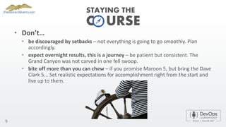 C URSE
• Don’t…
• be discouraged by setbacks – not everything is going to go smoothly. Plan
accordingly.
• expect overnight results, this is a journey – be patient but consistent. The
Grand Canyon was not carved in one fell swoop.
• bite off more than you can chew – if you promise Maroon 5, but bring the Dave
Clark 5... Set realistic expectations for accomplishment right from the start and
live up to them.
9
STAYING THE
 